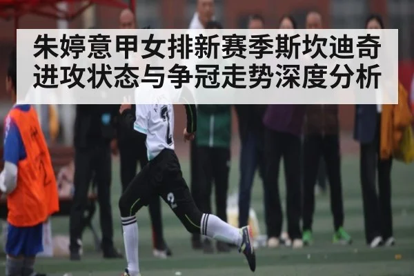 朱婷意甲女排新赛季斯坎迪奇进攻状态与争冠走势深度分析（kaiyun）